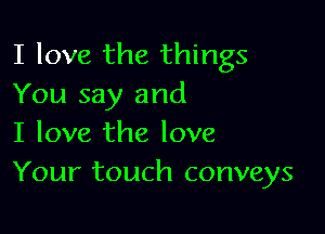 I love the things
You say and

I love the love
Your touch conveys
