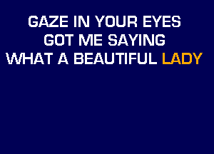 GAZE IN YOUR EYES
GOT ME SAYING
WHAT A BEAUTIFUL LADY