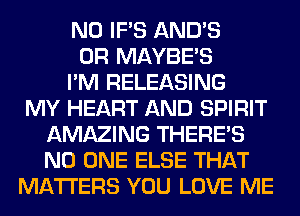 N0 IF'S AND'S
0R MAYBE'S
I'M RELEASING
MY HEART AND SPIRIT
AMAZING THERE'S
NO ONE ELSE THAT
MATTERS YOU LOVE ME