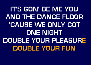 ITS GON' BE ME YOU
AND THE DANCE FLOOR
'CAUSE WE ONLY GOT
ONE NIGHT
DOUBLE YOUR PLEASURE
DOUBLE YOUR FUN