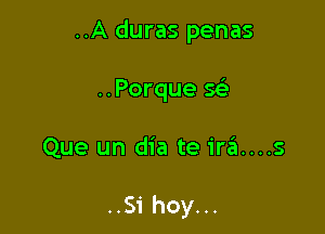 ..A duras penas
..Porque Q

Que un dia te ira....s

..Si hoy...