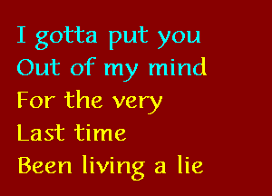 I gotta put you
Out of my mind

For the very
Last time
Been living a lie