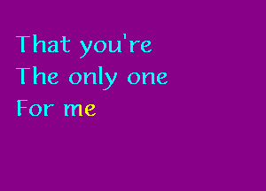 That you're
The only one

For me