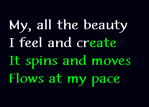 My, all the beauty
I feel and create
It spins and moves
Flows at my pace