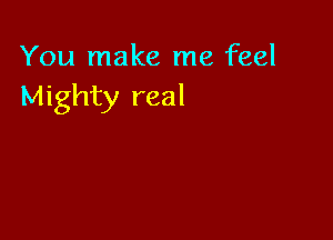 You make me feel
Mighty real