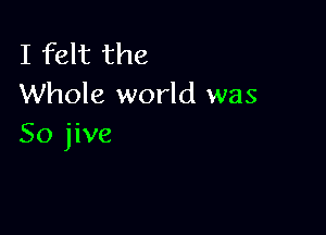 I felt the
Whole world was

So jive