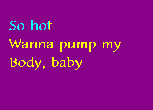 50 hot
Wanna pump my

Body, ba by