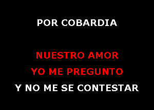 POR COBARDIA

NUESTRO AMOR
YO ME PREGUNTO
Y N0 ME SE CONTESTAR