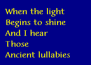 When the light
Begins to shine

And I hear
Those
Ancient lullabies