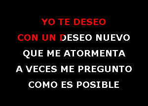 Y0 TE DESEO
CON UN DESEO NUEVO
QUE ME ATORMENTA
AVECES ME PREGUNTO
COMO ES POSIBLE