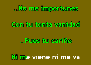 ..No me importunes

Con tu tonta vanidad

..Pues tu carilio

Ni me viene ni me va