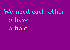 We need each other
To have

To hold