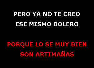 PERO YA N0 TE CREO
ESE MISMO BOLERO

PORQUE L0 SE MUY BIEN
SON ARTIMANAS