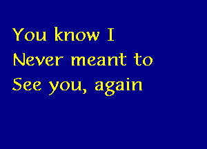 You know I
Never meant to

See you, again