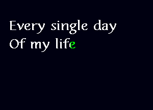 Every single day
Of my life