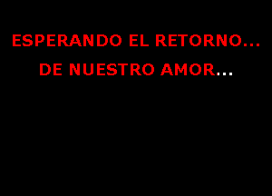 ESPERANDO EL RETORNO...
DE NUESTRO AMOR...