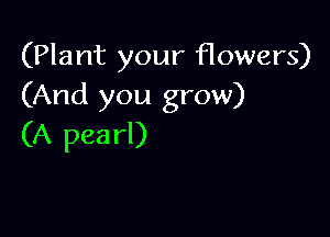 (Plant your flowers)
(And you grow)

(A pearl)