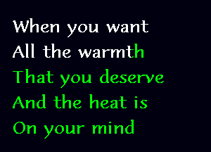 When you want
All the warmth
That you deserve
And the heat is

On your mind