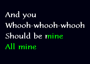 And you
Whooh-whooh-whooh

Should be mine
All mine