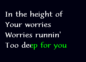In the height of

Your worries

Worries runnin'
Too deep for you