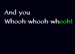 And you
Whooh-whooh-whooh!