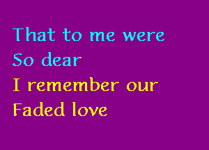 That to me were
50 dear

I remember our
Faded love