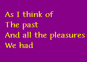 As I think of
The past

And all the pleasures
We had