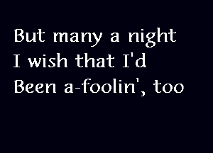 But many a night
I wish that I'd

Been a-foolin', too