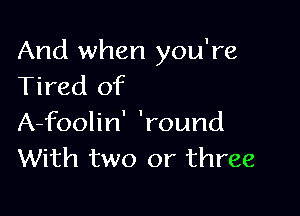 And when you're
Tired of

A-foolin' 'round
With two or three