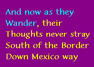 And now as they

Wander, their
Thoughts never stray

South of the Border
Down Mexico way