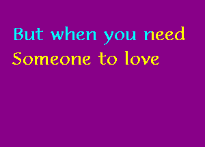 But when you need
Someone to love