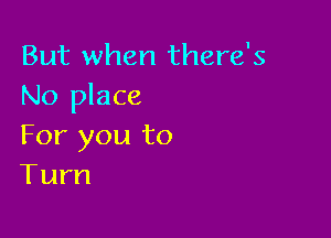 But when there's
No place

For you to
Turn