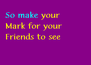 So make your
Mark for your

Friends to see