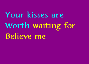 Your kisses are
Worth waiting for

Believe me