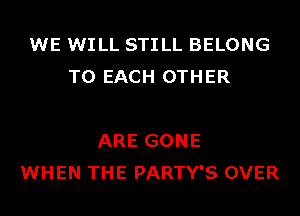 WE WILL STILL BELONG
TO EACH OTHER

ARE GONE
WHEN THE PARTY'S OVER