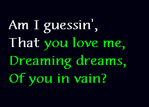 Am I guessin',
That you love me,

Dreaming dreams,
Of you in vain?