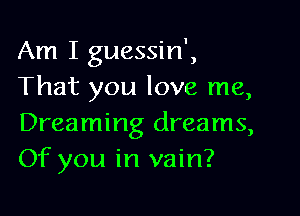 Am I guessin',
That you love me,

Dreaming dreams,
Of you in vain?