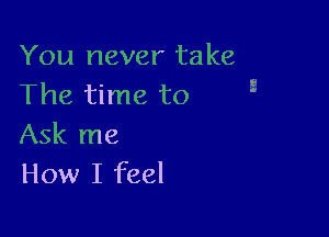 You never take
The time to

Ask me
How I feel