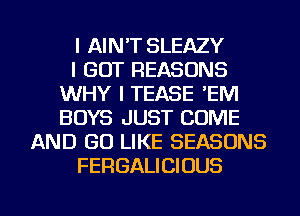 I AIN'T SLEAZY
I GOT REASONS
WHY I TEASE 'EM
BOYS JUST COME
AND GO LIKE SEASONS
FERGALICIOUS