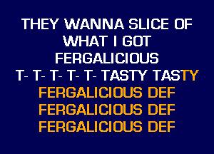 THEY WANNA SLICE OF
WHAT I GOT
FERGALICIOUS
T- T- T- T- T- TASTY TASTY
FERGALICIOUS DEF
FERGALICIOUS DEF
FERGALICIOUS DEF