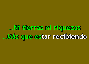 ..Ni tierras m' riquezas

..M6s que estar recibiendo