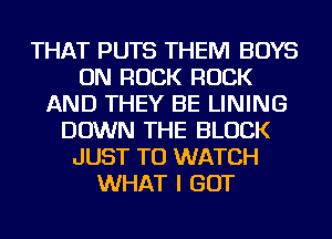THAT PUTS THEM BOYS
ON ROCK ROCK
AND THEY BE LINING
DOWN THE BLOCK
JUST TO WATCH
WHAT I GOT
