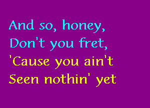 And so, honey,
Don't you fret,

'Cause you ain't
Seen nothin' yet