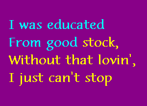 I was educated
From good stock,
Without that Iovin',

I just can't stop