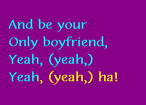 And be your
Only boyfriend,

Yeah, (yeah,)
Yeah, (yeah) ha!