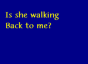 Is she walking
Back to me?