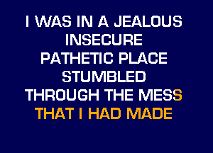 I WAS IN A JEALOUS
INSECURE
PATHETIC PLACE
STUMBLED
THROUGH THE MESS
THAT I HAD MADE