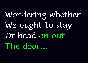 Wondering whether
We ought to stay

Or head on out
The door...
