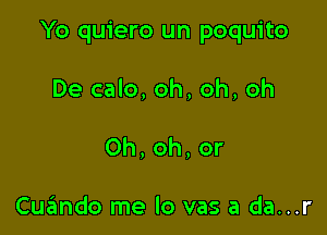 Yo quiero un poquito

De calo, oh, oh, oh
0h,oh,or

Cuzlmdo me lo vas a da...r