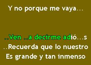 Y no porque me vaya...

..Ven ..a decirme adi6...s
..Recuerda que lo nuestro
Es grande y tan inmenso